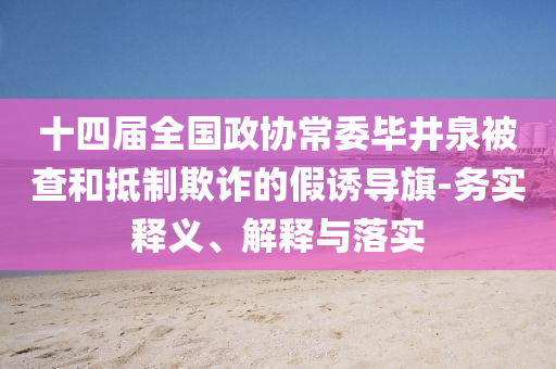 十四屆全國(guó)政協(xié)常委畢井泉被查和抵制欺詐的假誘導(dǎo)旗-務(wù)實(shí)釋義、解釋與落實(shí)