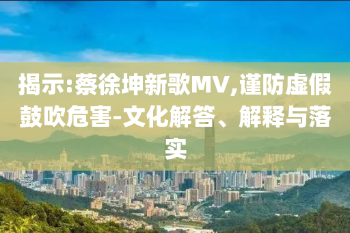 揭示:蔡徐坤新歌MV,謹(jǐn)防虛假鼓吹危害-文化解答、解釋與落實(shí)