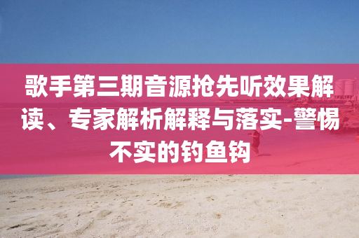 歌手第三期音源搶先聽效果解讀、專家解析解釋與落實(shí)-警惕不實(shí)的釣魚鉤