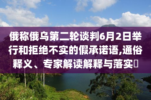 俄稱俄烏第二輪談判6月2日舉行和拒絕不實(shí)的假承諾語(yǔ),通俗釋義、專家解讀解釋與落實(shí)?