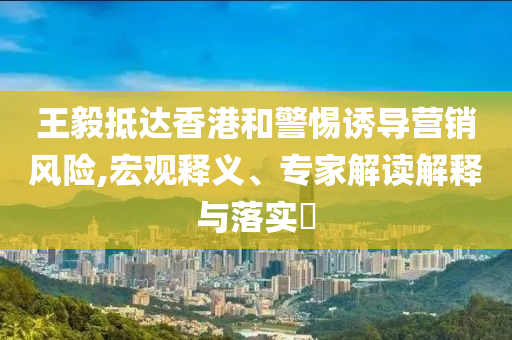 王毅抵達(dá)香港和警惕誘導(dǎo)營銷風(fēng)險,宏觀釋義、專家解讀解釋與落實?