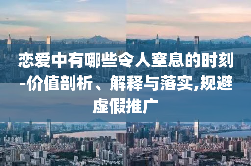 戀愛(ài)中有哪些令人窒息的時(shí)刻-價(jià)值剖析、解釋與落實(shí),規(guī)避虛假推廣