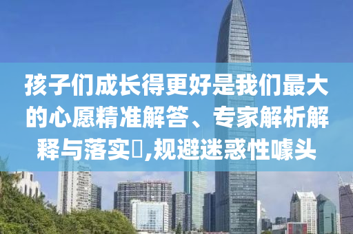 孩子們成長得更好是我們最大的心愿精準(zhǔn)解答、專家解析解釋與落實(shí)?,規(guī)避迷惑性噱頭