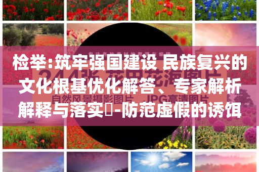 檢舉:筑牢強(qiáng)國建設(shè) 民族復(fù)興的文化根基優(yōu)化解答、專家解析解釋與落實(shí)?-防范虛假的誘餌