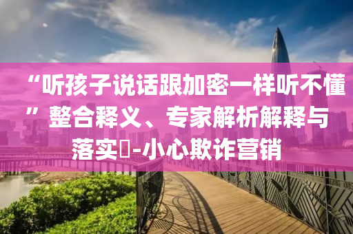 “聽孩子說話跟加密一樣聽不懂”整合釋義、專家解析解釋與落實(shí)?-小心欺詐營銷