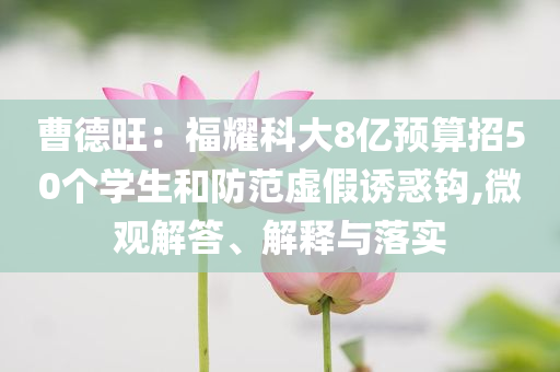 曹德旺：福耀科大8億預(yù)算招50個(gè)學(xué)生和防范虛假誘惑鉤,微觀解答、解釋與落實(shí)
