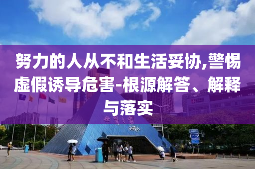 努力的人從不和生活妥協(xié),警惕虛假誘導(dǎo)危害-根源解答、解釋與落實(shí)