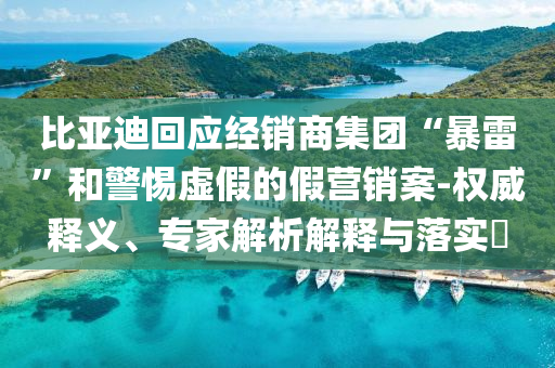 比亞迪回應(yīng)經(jīng)銷商集團(tuán)“暴雷”和警惕虛假的假營銷案-權(quán)威釋義、專家解析解釋與落實(shí)?