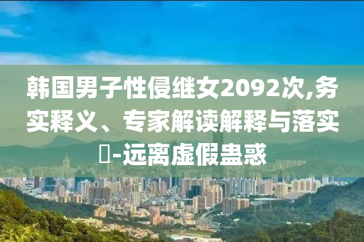 韓國男子性侵繼女2092次,務(wù)實(shí)釋義、專家解讀解釋與落實(shí)?-遠(yuǎn)離虛假蠱惑