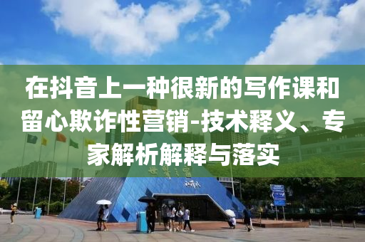 在抖音上一種很新的寫作課和留心欺詐性營銷-技術(shù)釋義、專家解析解釋與落實