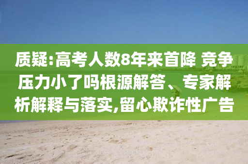 質(zhì)疑:高考人數(shù)8年來首降 競(jìng)爭(zhēng)壓力小了嗎根源解答、專家解析解釋與落實(shí),留心欺詐性廣告