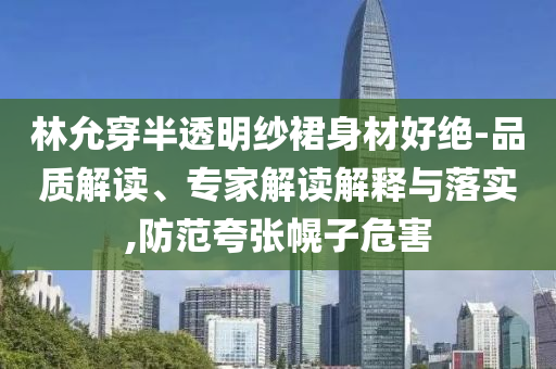 林允穿半透明紗裙身材好絕-品質(zhì)解讀、專家解讀解釋與落實(shí),防范夸張幌子危害