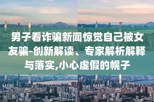男子看詐騙新聞驚覺自己被女友騙-創(chuàng)新解讀、專家解析解釋與落實(shí),小心虛假的幌子