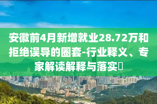 安徽前4月新增就業(yè)28.72萬和拒絕誤導(dǎo)的圈套-行業(yè)釋義、專家解讀解釋與落實(shí)?