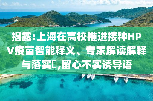揭露:上海在高校推進(jìn)接種HPV疫苗智能釋義、專家解讀解釋與落實(shí)?,留心不實(shí)誘導(dǎo)語
