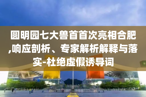 圓明園七大獸首首次亮相合肥,響應(yīng)剖析、專家解析解釋與落實(shí)-杜絕虛假誘導(dǎo)詞