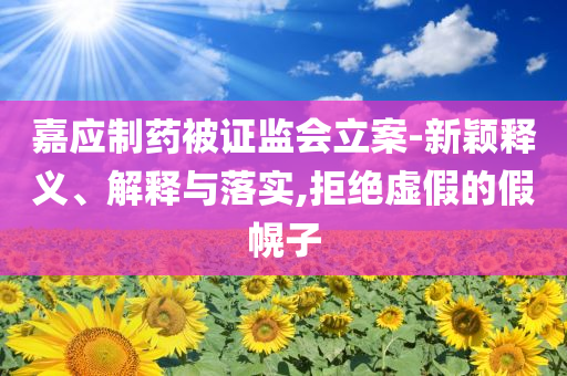 嘉應(yīng)制藥被證監(jiān)會立案-新穎釋義、解釋與落實,拒絕虛假的假幌子