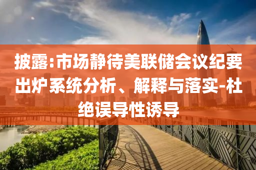 披露:市場靜待美聯(lián)儲會議紀要出爐系統(tǒng)分析、解釋與落實-杜絕誤導(dǎo)性誘導(dǎo)