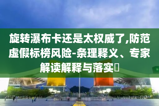 旋轉瀑布卡還是太權威了,防范虛假標榜風險-條理釋義、專家解讀解釋與落實?