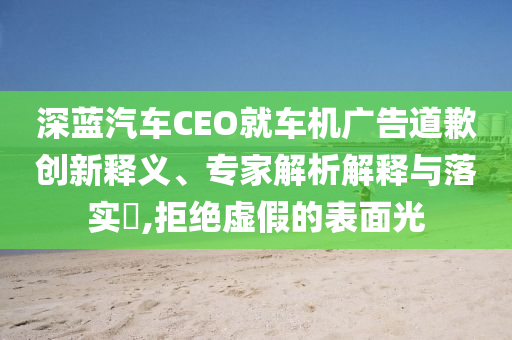 深藍汽車CEO就車機廣告道歉創(chuàng)新釋義、專家解析解釋與落實?,拒絕虛假的表面光