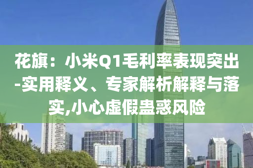 花旗：小米Q1毛利率表現(xiàn)突出-實用釋義、專家解析解釋與落實,小心虛假蠱惑風險