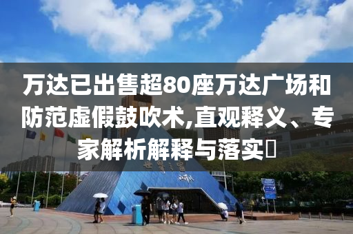 萬達已出售超80座萬達廣場和防范虛假鼓吹術(shù),直觀釋義、專家解析解釋與落實?