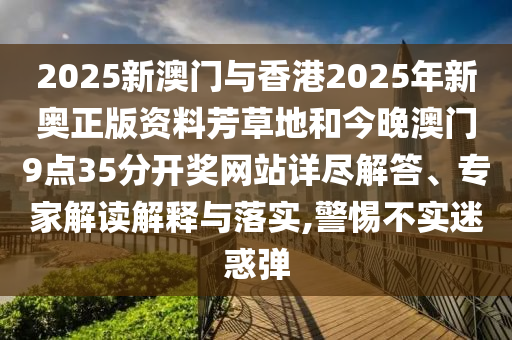 2025新澳門與香港2025年新奧正版資料芳草地和今晚澳門9點(diǎn)35分開獎(jiǎng)網(wǎng)站詳盡解答、專家解讀解釋與落實(shí),警惕不實(shí)迷惑彈