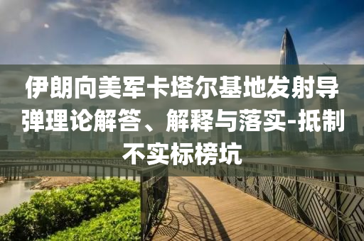 伊朗向美軍卡塔爾基地發(fā)射導(dǎo)彈理論解答、解釋與落實-抵制不實標(biāo)榜坑