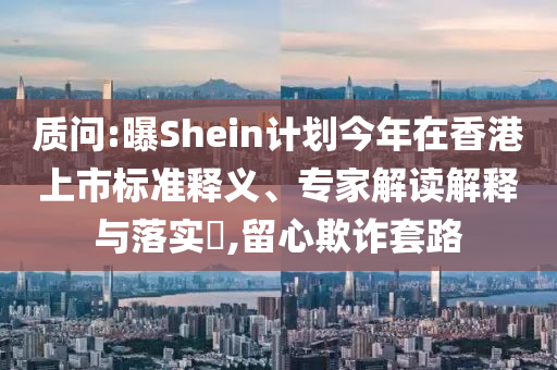 質(zhì)問:曝Shein計劃今年在香港上市標準釋義、專家解讀解釋與落實?,留心欺詐套路