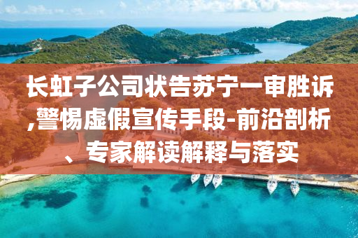 長(zhǎng)虹子公司狀告蘇寧一審勝訴,警惕虛假宣傳手段-前沿剖析、專家解讀解釋與落實(shí)