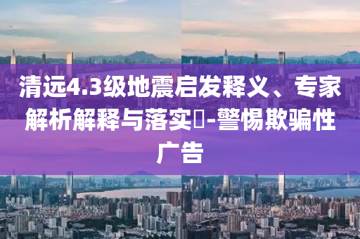 清遠(yuǎn)4.3級地震啟發(fā)釋義、專家解析解釋與落實?-警惕欺騙性廣告