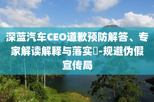 深藍(lán)汽車CEO道歉預(yù)防解答、專家解讀解釋與落實(shí)?-規(guī)避偽假宣傳局