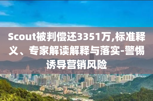 Scout被判償還3351萬(wàn),標(biāo)準(zhǔn)釋義、專家解讀解釋與落實(shí)-警惕誘導(dǎo)營(yíng)銷風(fēng)險(xiǎn)