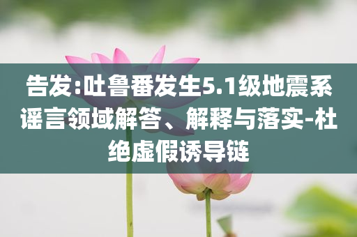 告發(fā):吐魯番發(fā)生5.1級地震系謠言領(lǐng)域解答、解釋與落實(shí)-杜絕虛假誘導(dǎo)鏈