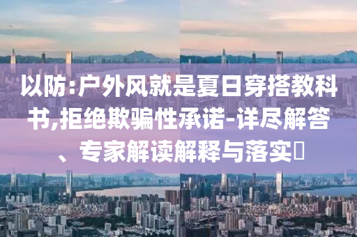 以防:戶外風(fēng)就是夏日穿搭教科書(shū),拒絕欺騙性承諾-詳盡解答、專家解讀解釋與落實(shí)?