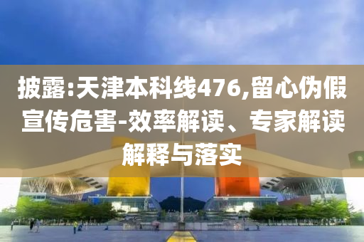 披露:天津本科線476,留心偽假宣傳危害-效率解讀、專家解讀解釋與落實