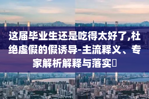 這屆畢業(yè)生還是吃得太好了,杜絕虛假的假誘導(dǎo)-主流釋義、專家解析解釋與落實?