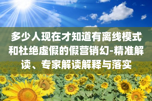 多少人現(xiàn)在才知道有離線模式和杜絕虛假的假營銷幻-精準(zhǔn)解讀、專家解讀解釋與落實(shí)