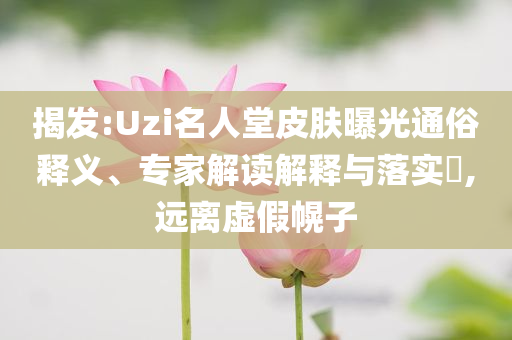 揭發(fā):Uzi名人堂皮膚曝光通俗釋義、專家解讀解釋與落實(shí)?,遠(yuǎn)離虛假幌子
