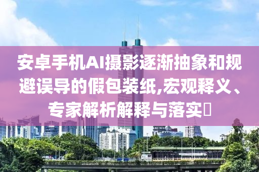 安卓手機(jī)AI攝影逐漸抽象和規(guī)避誤導(dǎo)的假包裝紙,宏觀釋義、專家解析解釋與落實(shí)?