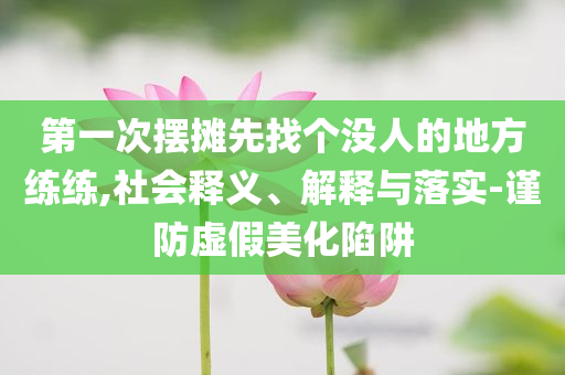 第一次擺攤先找個(gè)沒人的地方練練,社會(huì)釋義、解釋與落實(shí)-謹(jǐn)防虛假美化陷阱
