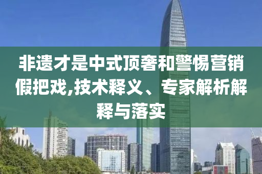 非遺才是中式頂奢和警惕營銷假把戲,技術(shù)釋義、專家解析解釋與落實(shí)