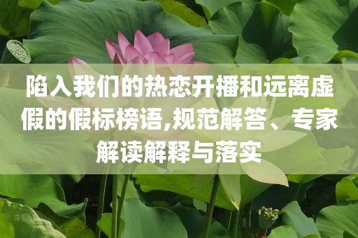 陷入我們的熱戀開播和遠離虛假的假標榜語,規(guī)范解答、專家解讀解釋與落實