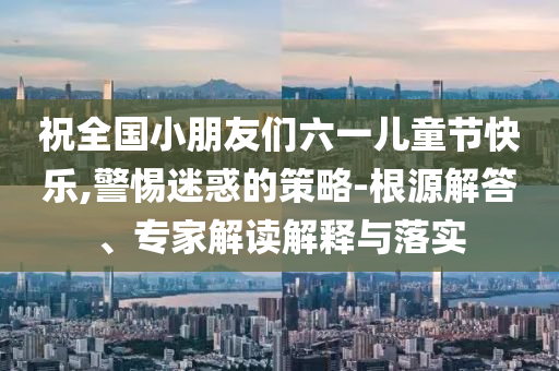 祝全國小朋友們六一兒童節(jié)快樂,警惕迷惑的策略-根源解答、專家解讀解釋與落實