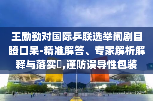 王勵勤對國際乒聯(lián)選舉鬧劇目瞪口呆-精準解答、專家解析解釋與落實?,謹防誤導性包裝