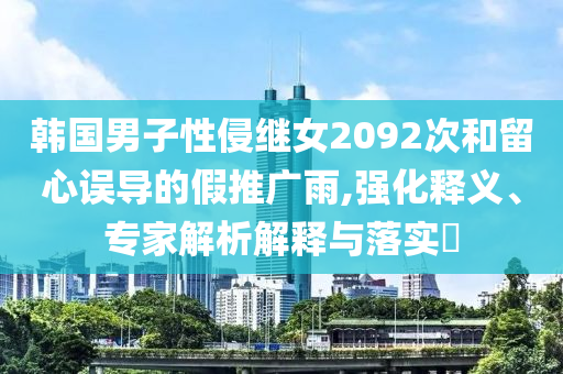 韓國男子性侵繼女2092次和留心誤導的假推廣雨,強化釋義、專家解析解釋與落實?