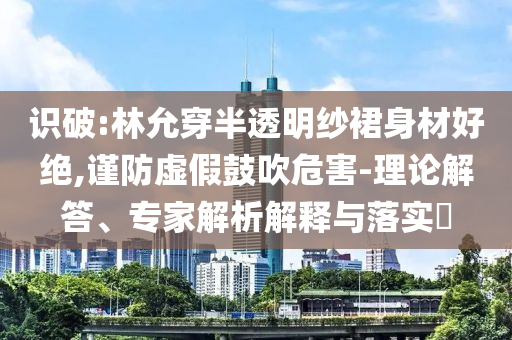 識破:林允穿半透明紗裙身材好絕,謹防虛假鼓吹危害-理論解答、專家解析解釋與落實?