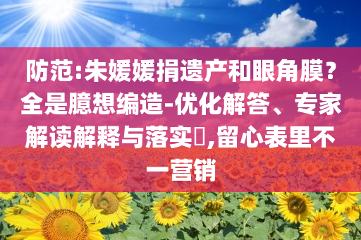 防范:朱媛媛捐遺產和眼角膜？全是臆想編造-優(yōu)化解答、專家解讀解釋與落實?,留心表里不一營銷