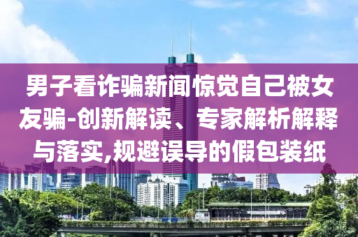 男子看詐騙新聞驚覺自己被女友騙-創(chuàng)新解讀、專家解析解釋與落實(shí),規(guī)避誤導(dǎo)的假包裝紙