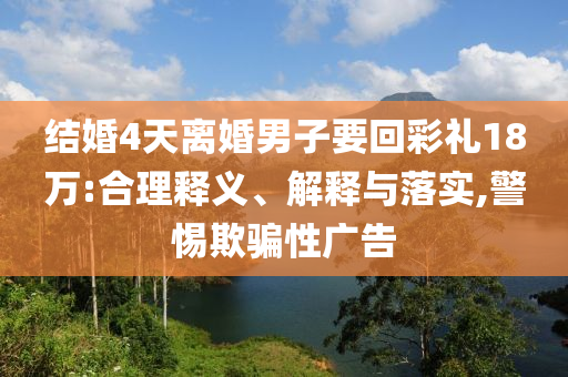 結(jié)婚4天離婚男子要回彩禮18萬:合理釋義、解釋與落實(shí),警惕欺騙性廣告